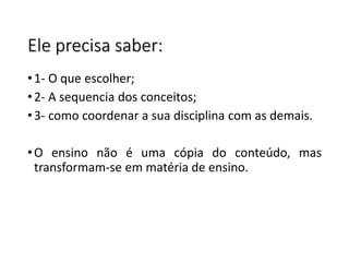 Ele precisa saber:
•1- O que escolher;
•2- A sequencia dos conceitos;
•3- como coordenar a sua disciplina com as demais.
•O ensino não é uma cópia do conteúdo, mas
transformam-se em matéria de ensino.
 