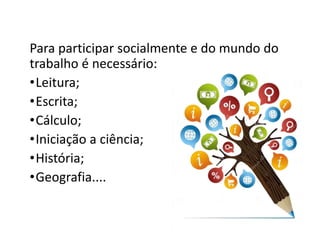 Para participar socialmente e do mundo do
trabalho é necessário:
•Leitura;
•Escrita;
•Cálculo;
•Iniciação a ciência;
•História;
•Geografia....
 