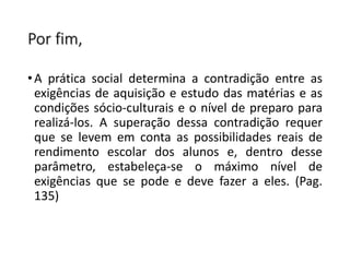 Por fim,
•A prática social determina a contradição entre as
exigências de aquisição e estudo das matérias e as
condições sócio-culturais e o nível de preparo para
realizá-los. A superação dessa contradição requer
que se levem em conta as possibilidades reais de
rendimento escolar dos alunos e, dentro desse
parâmetro, estabeleça-se o máximo nível de
exigências que se pode e deve fazer a eles. (Pag.
135)
 