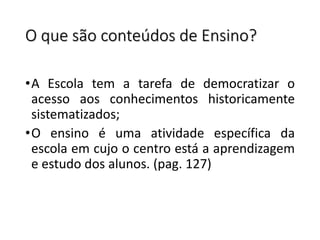O que são conteúdos de Ensino?
•A Escola tem a tarefa de democratizar o
acesso aos conhecimentos historicamente
sistematizados;
•O ensino é uma atividade específica da
escola em cujo o centro está a aprendizagem
e estudo dos alunos. (pag. 127)
 