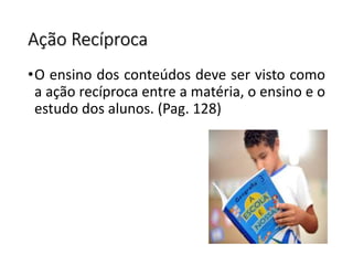 Ação Recíproca
•O ensino dos conteúdos deve ser visto como
a ação recíproca entre a matéria, o ensino e o
estudo dos alunos. (Pag. 128)
 