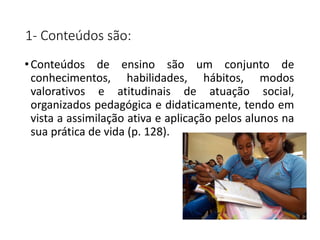 1- Conteúdos são:
•Conteúdos de ensino são um conjunto de
conhecimentos, habilidades, hábitos, modos
valorativos e atitudinais de atuação social,
organizados pedagógica e didaticamente, tendo em
vista a assimilação ativa e aplicação pelos alunos na
sua prática de vida (p. 128).
 