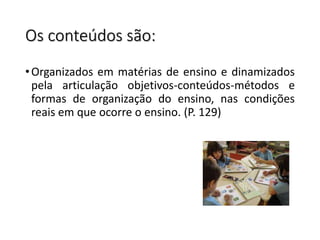 Os conteúdos são:
•Organizados em matérias de ensino e dinamizados
pela articulação objetivos-conteúdos-métodos e
formas de organização do ensino, nas condições
reais em que ocorre o ensino. (P. 129)
 