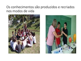 Os conhecimentos são produzidos e recriados
nos modos de vida
 