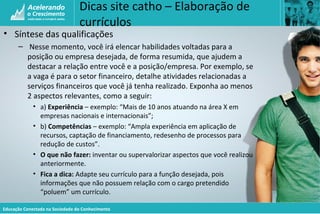 Educação Conectada na Sociedade do Conhecimento
Dicas site catho – Elaboração de
currículos
• Síntese das qualificações
– Nesse momento, você irá elencar habilidades voltadas para a
posição ou empresa desejada, de forma resumida, que ajudem a
destacar a relação entre você e a posição/empresa. Por exemplo, se
a vaga é para o setor financeiro, detalhe atividades relacionadas a
serviços financeiros que você já tenha realizado. Exponha ao menos
2 aspectos relevantes, como a seguir:
• a) Experiência – exemplo: “Mais de 10 anos atuando na área X em
empresas nacionais e internacionais”;
• b) Competências – exemplo: “Ampla experiência em aplicação de
recursos, captação de financiamento, redesenho de processos para
redução de custos”.
• O que não fazer: inventar ou supervalorizar aspectos que você realizou
anteriormente.
• Fica a dica: Adapte seu currículo para a função desejada, pois
informações que não possuem relação com o cargo pretendido
“poluem” um currículo.
 