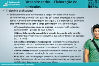 Educação Conectada na Sociedade do Conhecimento
Dicas site catho – Elaboração de
currículos
• Trajetória profissional
– Selecione e indique as empresas e cargos nos quais você atuou
anteriormente. Se você tiver passado por vários empregos, não coloque
todos. A título de recomendação, destaque 2 a 5 experiências anteriores
que tenham relação com o cargo pretendido. Veja como redigir:
• a) Tempo de atuação e nome da empresa – exemplo: “ABC Indústria e
Comércio LTDA – período de 2005 a 2009”;
• b) Nome do(s) cargo(s) ocupado(s) e período de atuação no(s) cargo(s) –
exemplo: “Supervisor de operação (2005 a 2007); Coordenador de operação
(2007 a 2009)”;
• c) Resultados alcançados no(s) cargo(s) – exemplo: “Responsável pela
redução em 15% do custo homem/hora em processos rotineiros de
operação”; “Liderança de equipe composta por X colaboradores” etc.
• O que não fazer: destacar ações que não foram realmente exercidas por
você, ou às quais sua participação foi muito pequena.
• Fica a dica: Liste seus empregos anteriores, do mais recente para o mais
antigo. Cuidado para não escrever informações restritas, estratégicas ou
confidenciais das empresas em que você atuou.
 