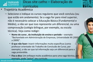 Educação Conectada na Sociedade do Conhecimento
Dicas site catho – Elaboração de
currículos
• Trajetória Acadêmica
– Selecione e indique os cursos regulares que você concluiu (ou
que estão em andamento). Se a vaga for para nível superior,
não é necessário colocar a Educação Básica (Fundamental e
Médio), a não ser que isso represente um diferencial, ou uma
comprovação (colégio bilíngue, por exemplo, ou escola
técnica). Veja como redigir:
• Nome do curso , da instituição de ensino e período – exemplo:
“Bacharelado em Administração de Empresas, Universidade XX (2005
a 2009)”.
• O que não fazer: Inserir informações muito específicas (como
professor orientador do Trabalho de Conclusão de Curso, por
exemplo), a não ser que tal informação seja um diferencial para a
vaga pretendida.
• Fica a dica: Um enfoque muito acadêmico para uma vaga técnica, por
exemplo, pode “poluir” seu currículo.
 