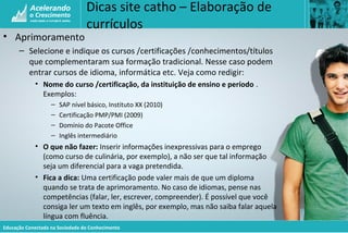 Educação Conectada na Sociedade do Conhecimento
Dicas site catho – Elaboração de
currículos
• Aprimoramento
– Selecione e indique os cursos /certificações /conhecimentos/títulos
que complementaram sua formação tradicional. Nesse caso podem
entrar cursos de idioma, informática etc. Veja como redigir:
• Nome do curso /certificação, da instituição de ensino e período .
Exemplos:
– SAP nível básico, Instituto XX (2010)
– Certificação PMP/PMI (2009)
– Domínio do Pacote Office
– Inglês intermediário
• O que não fazer: Inserir informações inexpressivas para o emprego
(como curso de culinária, por exemplo), a não ser que tal informação
seja um diferencial para a vaga pretendida.
• Fica a dica: Uma certificação pode valer mais de que um diploma
quando se trata de aprimoramento. No caso de idiomas, pense nas
competências (falar, ler, escrever, compreender). É possível que você
consiga ler um texto em inglês, por exemplo, mas não saiba falar aquela
língua com fluência.
 