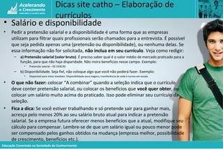 Educação Conectada na Sociedade do Conhecimento
Dicas site catho – Elaboração de
currículos
• Salário e disponibilidade
• Pedir a pretensão salarial e a disponibilidade é uma forma que as empresas
utilizam para filtrar quais profissionais serão chamados para a entrevista. É possível
que seja pedida apenas uma (pretensão ou disponibilidade), ou nenhuma delas. Se
essa informação não for solicitada, não inclua em seu currículo. Veja como redigir:
– a) Pretensão salarial (valor bruto). É preciso saber qual é o valor médio de mercado praticado para a
função, para que não haja disparidade. Não insira benefícios nesse campo. Exemplo:
• Pretensão salarial – R$ 3500,00
– b) Disponibilidade. Seja fiel, não coloque algo que você não poderá fazer. Exemplo:
• Disponível para início imediato. Disponibilidade para viagens, transferência de sede e turnos em escala.
• O que não fazer: colocar “A combinar” quando a seleção indica que o currículo
deve conter pretensão salarial, ou colocar os benefícios que você quer obter, ou
colocar um salário muito acima do praticado. Isso pode eliminar seu currículo da
seleção.
• Fica a dica: Se você estiver trabalhando e só pretende sair para ganhar mais,
acresça pelo menos 20% ao seu salário bruto atual para indicar a pretensão
salarial. Se a empresa futura oferecer menos benefícios que a atual, modifique seu
cálculo para compensar. Lembre-se de que um salário igual ou pouco menor pode
ser compensado pelos ganhos obtidos na mudança (empresa melhor, possibilidade
de crescimento, benefícios etc.).
 