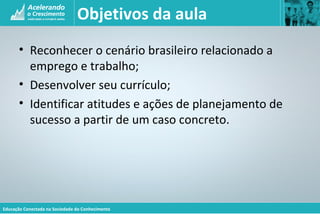 Educação Conectada na Sociedade do Conhecimento
Objetivos da aula
• Reconhecer o cenário brasileiro relacionado a
emprego e trabalho;
• Desenvolver seu currículo;
• Identificar atitudes e ações de planejamento de
sucesso a partir de um caso concreto.
 