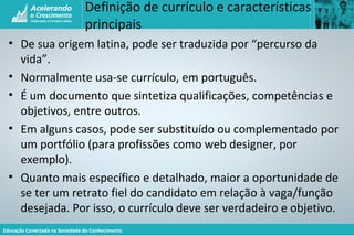 Educação Conectada na Sociedade do Conhecimento
Definição de currículo e características
principais
• De sua origem latina, pode ser traduzida por “percurso da
vida”.
• Normalmente usa-se currículo, em português.
• É um documento que sintetiza qualificações, competências e
objetivos, entre outros.
• Em alguns casos, pode ser substituído ou complementado por
um portfólio (para profissões como web designer, por
exemplo).
• Quanto mais específico e detalhado, maior a oportunidade de
se ter um retrato fiel do candidato em relação à vaga/função
desejada. Por isso, o currículo deve ser verdadeiro e objetivo.
 