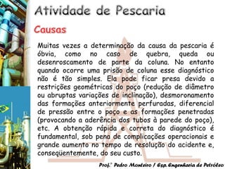 Muitas vezes a determinação da causa da pescaria é
óbvia, como no caso de quebra, queda ou
desenroscamento de parte da coluna. No entanto
quando ocorre uma prisão de coluna esse diagnóstico
não é tão simples. Ela pode ficar presa devido a
restrições geométricas do poço (redução de diâmetro
ou abruptas variações de inclinação), desmoronamento
das formações anteriormente perfuradas, diferencial
de pressão entre o poço e as formações penetradas
(provocando a aderência dos tubos à parede do poço),
etc. A obtenção rápida e correta do diagnóstico é
fundamental, sob pena de complicações operacionais e
grande aumento no tempo de resolução do acidente e,
conseqüentemente, do seu custo.
                  Prof.° Pedro Monteiro / Esp. Engenharia de Petróleo
 