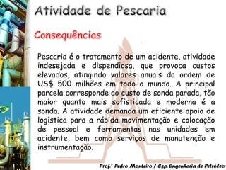 Pescaria é o tratamento de um acidente, atividade
indesejada e dispendiosa, que provoca custos
elevados, atingindo valores anuais da ordem de
US$ 500 milhões em todo o mundo. A principal
parcela corresponde ao custo de sonda parada, tão
maior quanto mais sofisticada e moderna é a
sonda. A atividade demanda um eficiente apoio de
logística para a rápida movimentação e colocação
de pessoal e ferramentas nas unidades em
acidente, bem como serviços de manutenção e
instrumentação.

                 Prof.° Pedro Monteiro / Esp. Engenharia de Petróleo
 