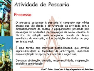 O processo associado à pescaria é composto por várias
etapas que vão desde a estruturação da atividade com o
dimensionamento de pessoal e equipamentos, passando pela
prevenção de acidentes, determinação da causa, escolha da
técnica de solução mais adequada, cálculo de tempo
econômico da operação, até a aquisição dos dados de poço
em tempo real.

É uma tarefa com múltiplas possibilidades, que envolve
imprevisibilidade e trabalhos de arbitragem, implicando
numa ampliação de operações mentais e cognitivas.

Demanda abstração, atenção, responsabilidade, cooperação,
decisão e comunicação.

                   Prof.° Pedro Monteiro / Esp. Engenharia de Petróleo
 