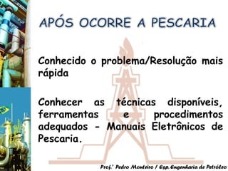 Conhecido o problema/Resolução mais
rápida

Conhecer as técnicas disponíveis,
ferramentas   e     procedimentos
adequados - Manuais Eletrônicos de
Pescaria.

           Prof.° Pedro Monteiro / Esp. Engenharia de Petróleo
 