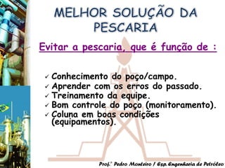 Evitar a pescaria, que é função de :

  Conhecimento do poço/campo.
  Aprender com os erros do passado.
  Treinamento da equipe.
  Bom controle do poço (monitoramento).
  Coluna em boas condições
   (equipamentos).



             Prof.° Pedro Monteiro / Esp. Engenharia de Petróleo
 