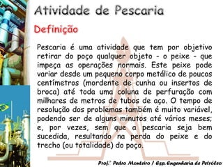 Pescaria é uma atividade que tem por objetivo
retirar do poço qualquer objeto - o peixe - que
impeça as operações normais. Este peixe pode
variar desde um pequeno corpo metálico de poucos
centímetros (mordente de cunha ou insertos de
broca) até toda uma coluna de perfuração com
milhares de metros de tubos de aço. O tempo de
resolução dos problemas também é muito variável,
podendo ser de alguns minutos até vários meses;
e, por vezes, sem que a pescaria seja bem
sucedida, resultando na perda do peixe e do
trecho (ou totalidade) do poço.

                Prof.° Pedro Monteiro / Esp. Engenharia de Petróleo
 