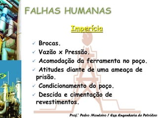 Imperícia

 Brocas.
 Vazão x Pressão.
 Acomodação da ferramenta no poço.
 Atitudes diante de uma ameaça de
 prisão.
 Condicionamento do poço.
 Descida e cimentação de
 revestimentos.

           Prof.° Pedro Monteiro / Esp. Engenharia de Petróleo
 