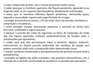 • evitar compressão da pele, com o intuito de prevenir lesões locais;
• cuidar para que os membros superiores não fiquem pendentes, apoiando-os ao
longo do corpo ou em suportes tipo braçadeiras, devidamente acolchoados;
• evitar que os membros inferiores fiquem pendentes, oferecendo apoio,
segundo a necessidade imposta pela especificidade da cirurgia;
• proteger proeminências ósseas, a fim de evitar úlcera de pressão, tromboses e
compressões circulatórias;
• evitar posições viciosas, procurando posicionar o paciente da forma mais
funcional, confortável e segura possível;
• adequar a pressão das cintas de segurança ou faixas de contenção, de modo
que não fiquem apertadas, evitando comprometimento de funções vitais e
complicações pós-operatórias;
• cuidar para que não permaneçam sobre o paciente: objetos, materiais,
instrumentais ou mesmo pressão inadvertida dos membros da equipe, que
podem aumentar ainda mais a compressão sobre determinadas áreas;
• manter constante monitoração e acompanhamento do paciente durante todo o
procedimento;
• proceder ao registro das ações realizadas e das possíveis intercorrências, com a
intenção de se permitir continuidade da assistência no período pós-operatório.
 
