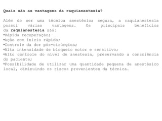 Quais são as vantagens da raquianestesia?
Além de ser uma técnica anestésica segura, a raquianestesia
possui várias vantagens. Os principais benefícios
da raquianestesia são:
•Rápida recuperação;
•Ação com início rápido;
•Controle da dor pós-cirúrgica;
•Alta intensidade de bloqueio motor e sensitivo;
•Alto controle do nível de anestesia, preservando a consciência
do paciente;
•Possibilidade de utilizar uma quantidade pequena de anestésico
local, diminuindo os riscos provenientes da técnica.
 