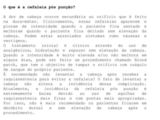 O que é a cefaleia pós punção?
A dor de cabeça ocorre secundária ao orifício que é feito
na dura-máter. Clinicamente, essas cefaleias aparecem e
pioram de intensidade quando o paciente fica sentado e
melhoram quando o paciente fica deitado sem elevação da
cabeça. Podem estar associados sintomas como náuseas e
vertigens.
O tratamento inicial é clínico através do uso de
analgésicos, hidratação e repouso sem elevação da cabeça.
Quando a intensidade é muito elevada e/ou não melhora em
alguns dias, pode ser feito um procedimento chamado Blood
patch, que tem o objetivo de tampar o orifício com coágulo
de sangue do próprio paciente.
É recomendado não levantar a cabeça após receber a
raquianestesia para evitar a cefaleia? O fato de levantar a
cabeça não altera a incidência dessa complicação.
Atualmente, a incidência da cefaleia pós punção é
extremamente baixa devido ao uso de agulhas de
raquianestesia mais finas e com pontas mais apropriadas.
Por isso, não é mais recomendado os pacientes ficarem em
decúbito dorsal e sem elevação da cabeça após o
procedimento.
 