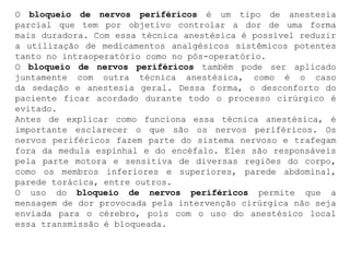 O bloqueio de nervos periféricos é um tipo de anestesia
parcial que tem por objetivo controlar a dor de uma forma
mais duradora. Com essa técnica anestésica é possível reduzir
a utilização de medicamentos analgésicos sistêmicos potentes
tanto no intraoperatório como no pós-operatório.
O bloqueio de nervos periféricos também pode ser aplicado
juntamente com outra técnica anestésica, como é o caso
da sedação e anestesia geral. Dessa forma, o desconforto do
paciente ficar acordado durante todo o processo cirúrgico é
evitado.
Antes de explicar como funciona essa técnica anestésica, é
importante esclarecer o que são os nervos periféricos. Os
nervos periféricos fazem parte do sistema nervoso e trafegam
fora da medula espinhal e do encéfalo. Eles são responsáveis
pela parte motora e sensitiva de diversas regiões do corpo,
como os membros inferiores e superiores, parede abdominal,
parede torácica, entre outros.
O uso do bloqueio de nervos periféricos permite que a
mensagem de dor provocada pela intervenção cirúrgica não seja
enviada para o cérebro, pois com o uso do anestésico local
essa transmissão é bloqueada.
 