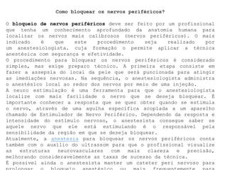 Como bloquear os nervos periféricos?
O bloqueio de nervos periféricos deve ser feito por um profissional
que tenha um conhecimento aprofundado da anatomia humana para
localizar os nervos mais calibrosos (nervos periféricos). O mais
indicado é que este procedimento seja realizado por
um anestesiologista. cuja formação o permite aplicar a técnica
anestésica com segurança e efetividade.
O procedimento para bloquear os nervos periféricos é considerado
simples, mas exige preparo técnico. A primeira etapa consiste em
fazer a assepsia do local da pele que será puncionada para atingir
as imediações nervosas. Na sequência, o anestesiologista administra
o anestésico local ao redor dos nervos por meio de uma injeção.
A neuro estimulação é uma ferramenta para que o anestesiologista
localize com mais facilidade o nervo que se deseja bloquear. É
importante conhecer a resposta que se quer obter quando se estimula
o nervo, através de uma agulha específica acoplada a um aparelho
chamado de Estimulador de Nervo Periférico. Dependendo da resposta e
intensidade do estímulo nervoso, o anestesista consegue saber se
aquele nervo que ele está estimulando é o responsável pela
sensibilidade da região em que se deseja bloquear.
Atualmente, a anestesia para bloquear os nervos periféricos conta
também com o auxílio do ultrassom para que o profissional visualize
as estruturas neurovasculares com mais clareza e precisão,
melhorando consideravelmente as taxas de sucesso da técnica.
É possível ainda o anestesista manter um cateter peri nervoso para
 