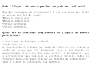 Onde o bloqueio de nervos periféricos pode ser realizado?
Uma das vantagens do procedimento é que ele pode ser feito
em várias regiões do corpo:
•Membros superiores;
•Membros inferiores;
•Parede torácica;
•Parede abdominal.
Quais são as possíveis complicações do bloqueio de nervos
periféricos?
•Intoxicação ao Anestésico Local;
•Lesão Nervosa.
A complicação é evitada por meio de técnicas que evitam a
lesão do nervo que foi bloqueado para a realização do
procedimento cirúrgico. Por esse motivo, é fundamental que
o profissional que aplicará a anestesia utilize todos os
recursos possíveis para reduzir as chances de complicação —
como é o caso do ultrassom, por exemplo.
 