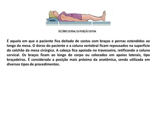 É aquela em que o paciente fica deitado de costas com braços e pernas estendidos ao
longo da mesa. O dorso do paciente e a coluna vertebral ficam repousados na superfície
do colchão da mesa cirúrgica. A cabeça fica apoiada no travesseiro, retificando a coluna
cervical. Os braços ficam ao longo do corpo ou colocados em apoios laterais, tipo
braçadeiras. É considerada a posição mais próxima da anatômica, sendo utilizada em
diversos tipos de procedimentos.
 
