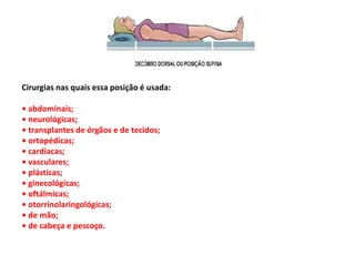 Cirurgias nas quais essa posição é usada:
• abdominais;
• neurológicas;
• transplantes de órgãos e de tecidos;
• ortopédicas;
• cardíacas;
• vasculares;
• plásticas;
• ginecológicas;
• oftálmicas;
• otorrinolaringológicas;
• de mão;
• de cabeça e pescoço.
 
