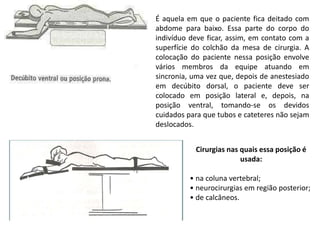 É aquela em que o paciente fica deitado com
abdome para baixo. Essa parte do corpo do
indivíduo deve ficar, assim, em contato com a
superfície do colchão da mesa de cirurgia. A
colocação do paciente nessa posição envolve
vários membros da equipe atuando em
sincronia, uma vez que, depois de anestesiado
em decúbito dorsal, o paciente deve ser
colocado em posição lateral e, depois, na
posição ventral, tomando-se os devidos
cuidados para que tubos e cateteres não sejam
deslocados.
Cirurgias nas quais essa posição é
usada:
• na coluna vertebral;
• neurocirurgias em região posterior;
• de calcâneos.
 