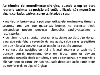 Ao término do procedimento cirúrgico, quando a equipe deve
retirar o paciente da posição até então utilizada, são necessários
alguns cuidados básicos, como os listados a seguir:
• manipular lentamente o paciente, utilizando movimentos firmes e
seguros, uma vez que mudanças bruscas no paciente ainda
anestesiado podem provocar alterações cardiovasculares e
respiratórias;
• ao término da cirurgia, retornar o paciente ao decúbito dorsal,
para que seja feita a reversão da anestesia, salvo casos específicos
em que não seja possível sua colocação na posição supina;
• no caso das posições ventral e lateral, retornar o paciente à
posição dorsal, movimentando-o em bloco, com os devidos
cuidados para não deslocar tubos, drenos e cateteres, e mantendo o
alinhamento do corpo, em um resultado de colaboração entre todos
os membros da equipe cirúrgica;
 