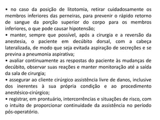 • no caso da posição de litotomia, retirar cuidadosamente os
membros inferiores das perneiras, para prevenir o rápido retorno
de sangue da porção superior do corpo para os membros
inferiores, o que pode causar hipotensão;
• manter, sempre que possível, após a cirurgia e a reversão da
anestesia, o paciente em decúbito dorsal, com a cabeça
lateralizada, de modo que seja evitada aspiração de secreções e se
previna a pneumonia aspirativa;
• avaliar continuamente as respostas do paciente às mudanças de
decúbito, observar suas reações e manter monitoração até a saída
da sala de cirurgia;
• assegurar ao cliente cirúrgico assistência livre de danos, inclusive
dos inerentes à sua própria condição e ao procedimento
anestésico-cirúrgico;
• registrar, em prontuário, intercorrências e situações de risco, com
o intuito de proporcionar continuidade da assistência no período
pós-operatório.
 
