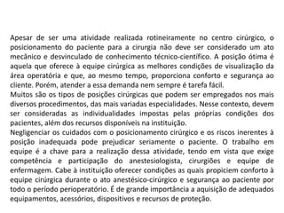 Apesar de ser uma atividade realizada rotineiramente no centro cirúrgico, o
posicionamento do paciente para a cirurgia não deve ser considerado um ato
mecânico e desvinculado de conhecimento técnico-científico. A posição ótima é
aquela que oferece à equipe cirúrgica as melhores condições de visualização da
área operatória e que, ao mesmo tempo, proporciona conforto e segurança ao
cliente. Porém, atender a essa demanda nem sempre é tarefa fácil.
Muitos são os tipos de posições cirúrgicas que podem ser empregados nos mais
diversos procedimentos, das mais variadas especialidades. Nesse contexto, devem
ser consideradas as individualidades impostas pelas próprias condições dos
pacientes, além dos recursos disponíveis na instituição.
Negligenciar os cuidados com o posicionamento cirúrgico e os riscos inerentes à
posição inadequada pode prejudicar seriamente o paciente. O trabalho em
equipe é a chave para a realização dessa atividade, tendo em vista que exige
competência e participação do anestesiologista, cirurgiões e equipe de
enfermagem. Cabe à instituição oferecer condições as quais propiciem conforto à
equipe cirúrgica durante o ato anestésico-cirúrgico e segurança ao paciente por
todo o período perioperatório. É de grande importância a aquisição de adequados
equipamentos, acessórios, dispositivos e recursos de proteção.
 