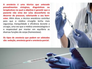 A anestesia é uma técnica que antecede
procedimentos cirúrgicos, diagnósticos ou
terapêuticos no qual o objetivo é garantir que o
paciente não sinta dor e/ou desconforto no
decorrer do processo, valorizando o seu bem-
estar. Além disso, a técnica anestésica contribui
para que o médico cirurgião tenha mais
segurança, tranquilidade e eficiência durante a
cirurgia, uma vez que o médico anestesiologista é
o responsável por manter em equilíbrio as
diversas funções do corpo (homeostase).
Os tipos de anestesia que podem ser adotados
são: sedação, anestesia geral e anestesia parcial.
 