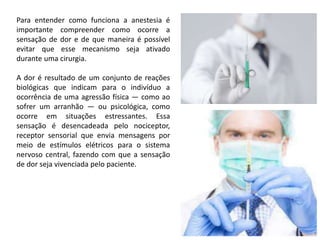 Para entender como funciona a anestesia é
importante compreender como ocorre a
sensação de dor e de que maneira é possível
evitar que esse mecanismo seja ativado
durante uma cirurgia.
A dor é resultado de um conjunto de reações
biológicas que indicam para o indivíduo a
ocorrência de uma agressão física — como ao
sofrer um arranhão — ou psicológica, como
ocorre em situações estressantes. Essa
sensação é desencadeada pelo nociceptor,
receptor sensorial que envia mensagens por
meio de estímulos elétricos para o sistema
nervoso central, fazendo com que a sensação
de dor seja vivenciada pelo paciente.
 