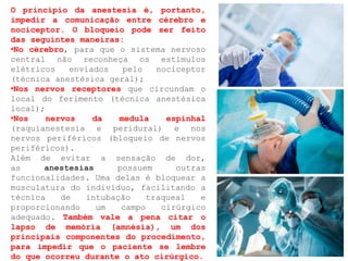 O princípio da anestesia é, portanto,
impedir a comunicação entre cérebro e
nociceptor. O bloqueio pode ser feito
das seguintes maneiras:
•No cérebro, para que o sistema nervoso
central não reconheça os estímulos
elétricos enviados pelo nociceptor
(técnica anestésica geral);
•Nos nervos receptores que circundam o
local do ferimento (técnica anestésica
local);
•Nos nervos da medula espinhal
(raquianestesia e peridural) e nos
nervos periféricos (bloqueio de nervos
periféricos).
Além de evitar a sensação de dor,
as anestesias possuem outras
funcionalidades. Uma delas é bloquear a
musculatura do indivíduo, facilitando a
técnica de intubação traqueal e
proporcionando um campo cirúrgico
adequado. Também vale a pena citar o
lapso de memória (amnésia), um dos
principais componentes do procedimento,
para impedir que o paciente se lembre
do que ocorreu durante o ato cirúrgico.
 