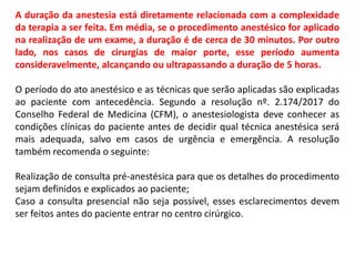 A duração da anestesia está diretamente relacionada com a complexidade
da terapia a ser feita. Em média, se o procedimento anestésico for aplicado
na realização de um exame, a duração é de cerca de 30 minutos. Por outro
lado, nos casos de cirurgias de maior porte, esse período aumenta
consideravelmente, alcançando ou ultrapassando a duração de 5 horas.
O período do ato anestésico e as técnicas que serão aplicadas são explicadas
ao paciente com antecedência. Segundo a resolução nº. 2.174/2017 do
Conselho Federal de Medicina (CFM), o anestesiologista deve conhecer as
condições clínicas do paciente antes de decidir qual técnica anestésica será
mais adequada, salvo em casos de urgência e emergência. A resolução
também recomenda o seguinte:
Realização de consulta pré-anestésica para que os detalhes do procedimento
sejam definidos e explicados ao paciente;
Caso a consulta presencial não seja possível, esses esclarecimentos devem
ser feitos antes do paciente entrar no centro cirúrgico.
 