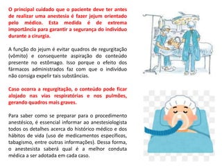 O principal cuidado que o paciente deve ter antes
de realizar uma anestesia é fazer jejum orientado
pelo médico. Esta medida é de extrema
importância para garantir a segurança do indivíduo
durante a cirurgia.
A função do jejum é evitar quadros de regurgitação
(vômito) e consequente aspiração do conteúdo
presente no estômago. Isso porque o efeito dos
fármacos administrados faz com que o indivíduo
não consiga expelir tais substâncias.
Caso ocorra a regurgitação, o conteúdo pode ficar
alojado nas vias respiratórias e nos pulmões,
gerando quadros mais graves.
Para saber como se preparar para o procedimento
anestésico, é essencial informar ao anestesiologista
todos os detalhes acerca do histórico médico e dos
hábitos de vida (uso de medicamentos específicos,
tabagismo, entre outras informações). Dessa forma,
o anestesista saberá qual é a melhor conduta
médica a ser adotada em cada caso.
 