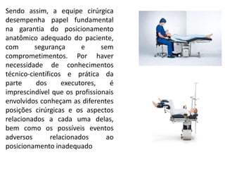 Sendo assim, a equipe cirúrgica
desempenha papel fundamental
na garantia do posicionamento
anatômico adequado do paciente,
com segurança e sem
comprometimentos. Por haver
necessidade de conhecimentos
técnico-científicos e prática da
parte dos executores, é
imprescindível que os profissionais
envolvidos conheçam as diferentes
posições cirúrgicas e os aspectos
relacionados a cada uma delas,
bem como os possíveis eventos
adversos relacionados ao
posicionamento inadequado
 