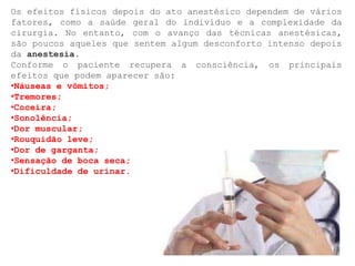 Os efeitos físicos depois do ato anestésico dependem de vários
fatores, como a saúde geral do indivíduo e a complexidade da
cirurgia. No entanto, com o avanço das técnicas anestésicas,
são poucos aqueles que sentem algum desconforto intenso depois
da anestesia.
Conforme o paciente recupera a consciência, os principais
efeitos que podem aparecer são:
•Náuseas e vômitos;
•Tremores;
•Coceira;
•Sonolência;
•Dor muscular;
•Rouquidão leve;
•Dor de garganta;
•Sensação de boca seca;
•Dificuldade de urinar.
 