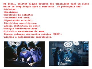 No geral, existem alguns fatores que contribuem para um risco
maior de complicação após a anestesia. Os principais são:
•Diabetes;
•Obesidade;
•Histórico de infarto;
•Problemas nos rins;
•Hipertensão arterial;
•Distúrbios neurológicos;
•Apneia obstrutiva do sono;
•Doenças cardiovasculares;
•Episódios recorrentes de asma;
•Doença pulmonar obstrutiva crônica (DPOC);
•Alergia a medicamentos anestésicos.
 