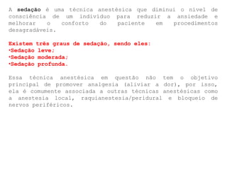 A sedação é uma técnica anestésica que diminui o nível de
consciência de um indivíduo para reduzir a ansiedade e
melhorar o conforto do paciente em procedimentos
desagradáveis.
Existem três graus de sedação, sendo eles:
•Sedação leve;
•Sedação moderada;
•Sedação profunda.
Essa técnica anestésica em questão não tem o objetivo
principal de promover analgesia (aliviar a dor), por isso,
ela é comumente associada a outras técnicas anestésicas como
a anestesia local, raquianestesia/peridural e bloqueio de
nervos periféricos.
 