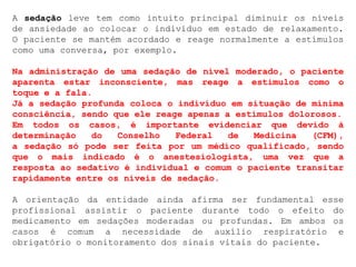 A sedação leve tem como intuito principal diminuir os níveis
de ansiedade ao colocar o indivíduo em estado de relaxamento.
O paciente se mantém acordado e reage normalmente a estímulos
como uma conversa, por exemplo.
Na administração de uma sedação de nível moderado, o paciente
aparenta estar inconsciente, mas reage a estímulos como o
toque e a fala.
Já a sedação profunda coloca o indivíduo em situação de mínima
consciência, sendo que ele reage apenas a estímulos dolorosos.
Em todos os casos, é importante evidenciar que devido à
determinação do Conselho Federal de Medicina (CFM),
a sedação só pode ser feita por um médico qualificado, sendo
que o mais indicado é o anestesiologista, uma vez que a
resposta ao sedativo é individual e comum o paciente transitar
rapidamente entre os níveis de sedação.
A orientação da entidade ainda afirma ser fundamental esse
profissional assistir o paciente durante todo o efeito do
medicamento em sedações moderadas ou profundas. Em ambos os
casos é comum a necessidade de auxílio respiratório e
obrigatório o monitoramento dos sinais vitais do paciente.
 