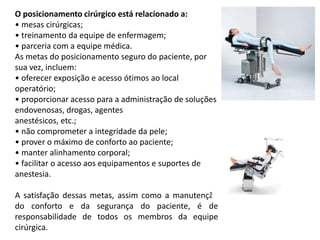 O posicionamento cirúrgico está relacionado a:
• mesas cirúrgicas;
• treinamento da equipe de enfermagem;
• parceria com a equipe médica.
As metas do posicionamento seguro do paciente, por
sua vez, incluem:
• oferecer exposição e acesso ótimos ao local
operatório;
• proporcionar acesso para a administração de soluções
endovenosas, drogas, agentes
anestésicos, etc.;
• não comprometer a integridade da pele;
• prover o máximo de conforto ao paciente;
• manter alinhamento corporal;
• facilitar o acesso aos equipamentos e suportes de
anestesia.
A satisfação dessas metas, assim como a manutenção
do conforto e da segurança do paciente, é de
responsabilidade de todos os membros da equipe
cirúrgica.
 