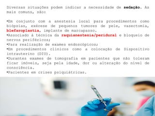 Diversas situações podem indicar a necessidade de sedação. As
mais comuns, são:
•Em conjunto com a anestesia local para procedimentos como
biópsias, exérese de pequenos tumores de pele, vasectomia,
blefaroplastia, implante de marcapasso.
•Associado à técnica da raquianestesia/peridural e bloqueio de
nervos periféricos;
•Para realização de exames endoscópicos;
•Em procedimentos clínicos como a colocação de Dispositivo
intrauterino (DIU).
•Durantes exames de tomografia em pacientes que não toleram
ficar imóveis, seja pela idade, dor ou alteração do nível de
consciência.
•Pacientes em crises psiquiátricas.
 