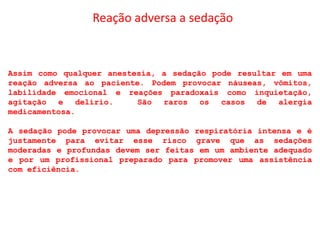 Reação adversa a sedação
Assim como qualquer anestesia, a sedação pode resultar em uma
reação adversa ao paciente. Podem provocar náuseas, vômitos,
labilidade emocional e reações paradoxais como inquietação,
agitação e delírio. São raros os casos de alergia
medicamentosa.
A sedação pode provocar uma depressão respiratória intensa e é
justamente para evitar esse risco grave que as sedações
moderadas e profundas devem ser feitas em um ambiente adequado
e por um profissional preparado para promover uma assistência
com eficiência.
 