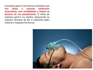 A anestesia geral é uma técnica anestésica que
visa deixar o paciente totalmente
inconsciente, sem sensibilidade e imóvel no
decorrer de um procedimento. O efeito da
anestesia geral é no cérebro, bloqueando os
impulsos nervosos de dor e reduzindo ações
motoras e respostas hormonais.
 