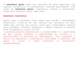 A anestesia geral pode ser aplicada de duas maneiras: via
agentes inalatórios ou endovenosos. Existem basicamente três
tipos de anestesia geral: inalatória, venosa e balanceada.
Saiba mais detalhes sobre cada tipo:
Anestesia inalatória
Neste caso, o paciente inala gases que contêm o medicamento
anestésico. Trata-se de uma técnica que necessita de mais
tempo para iniciar seu efeito, visto que o medicamento passará
pelos pulmões, corrente sanguínea e depois chegará ao cérebro
onde bloqueará os sinais de dor.
O anestesiologista determinará a concentração e a quantidade
de gás inalado conforme a complexidade da cirurgia e a
sensibilidade do paciente ao medicamento. Para suspender o
efeito da anestesia, o anestesista interrompe a liberação dos
gases e, assim, o corpo eliminará os anestésicos
gradativamente.
 