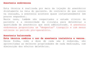 Anestesia endovenosa
Esta técnica é realizada por meio da injeção do anestésico
diretamente na veia do paciente. Ao contrário do que ocorre
na inalação, a anestesia acontece quase instantaneamente (em
poucos segundos).
Neste caso, também são respeitados o estado clínico do
paciente e a necessidade da cirurgia para determinar a
quantidade de anestésico que será administrado. A anestesia
endovenosa proporciona um “despertar” tranquilo e com menos
estresse no período pós-operatório.
Anestesia balanceada
Esta técnica combina o uso da anestesia inalatória e venosa.
Dessa forma, como a dose de cada uma é reduzida, são
aproveitadas as melhores propriedades de cada medicação, com
diminuição dos efeitos deletérios.
 
